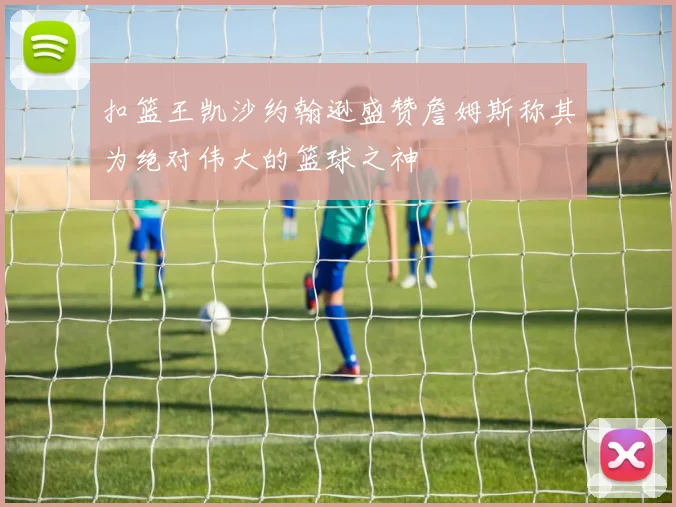扣篮王凯沙约翰逊盛赞詹姆斯称其为绝对伟大的篮球之神