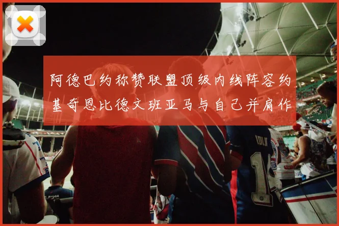 阿德巴约称赞联盟顶级内线阵容约基奇恩比德文班亚马与自己并肩作战