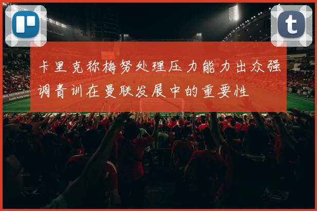 卡里克称梅努处理压力能力出众强调青训在曼联发展中的重要性