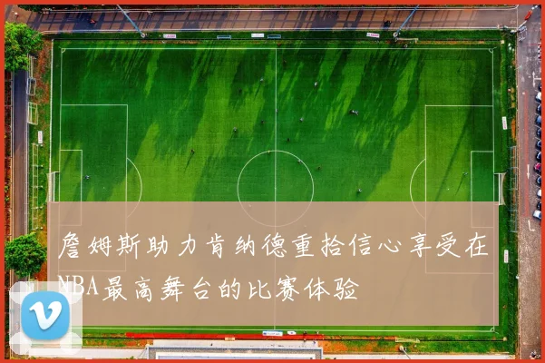 詹姆斯助力肯纳德重拾信心享受在NBA最高舞台的比赛体验