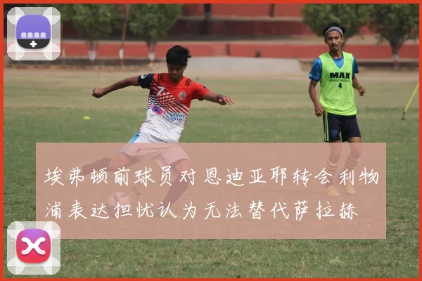 埃弗顿前球员对恩迪亚耶转会利物浦表达担忧认为无法替代萨拉赫