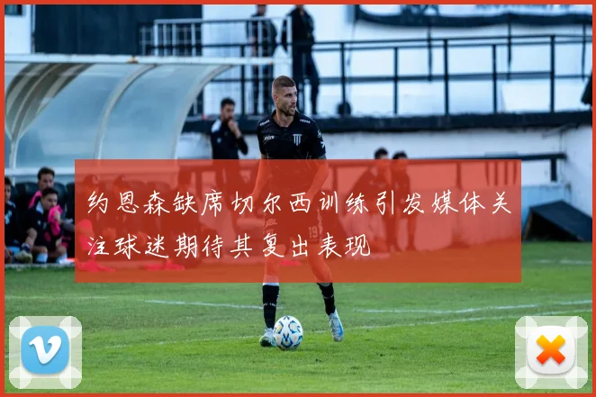 约恩森缺席切尔西训练引发媒体关注球迷期待其复出表现