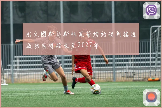 尤文图斯与斯帕莱蒂续约谈判接近成功或将延长至2027年