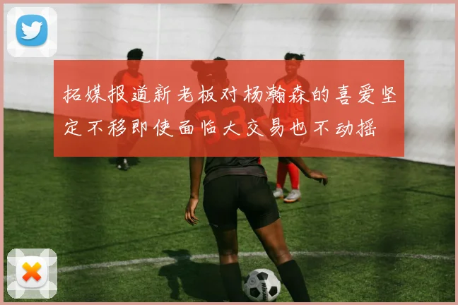 拓媒报道新老板对杨瀚森的喜爱坚定不移即使面临大交易也不动摇