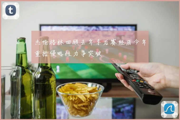 杰伦格林回顾去年季后赛经历今年重拾侵略性力争突破