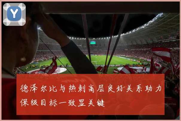 德泽尔比与热刺高层良好关系助力保级目标一致显关键